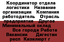 Координатор отдела логистики › Название организации ­ Компания-работодатель › Отрасль предприятия ­ Другое › Минимальный оклад ­ 25 000 - Все города Работа » Вакансии   . Дагестан респ.,Кизилюрт г.